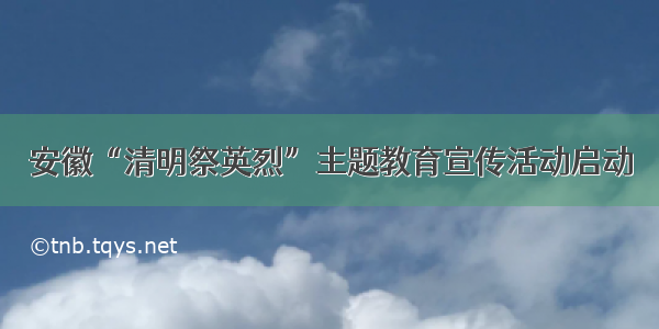 安徽“清明祭英烈”主题教育宣传活动启动