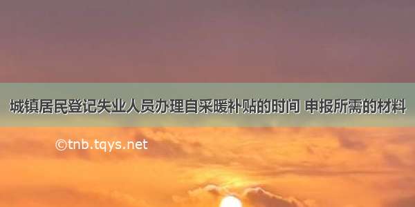 城镇居民登记失业人员办理自采暖补贴的时间 申报所需的材料