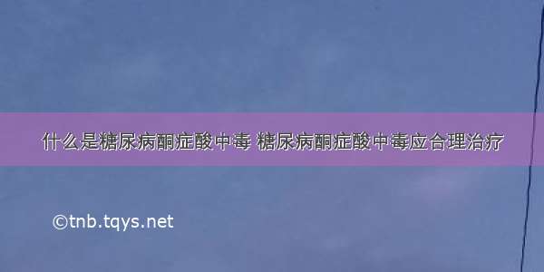 什么是糖尿病酮症酸中毒 糖尿病酮症酸中毒应合理治疗