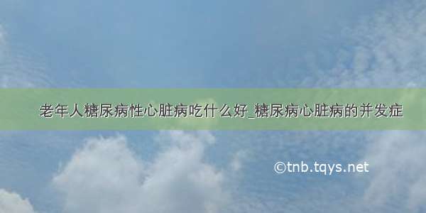 ​老年人糖尿病性心脏病吃什么好_糖尿病心脏病的并发症