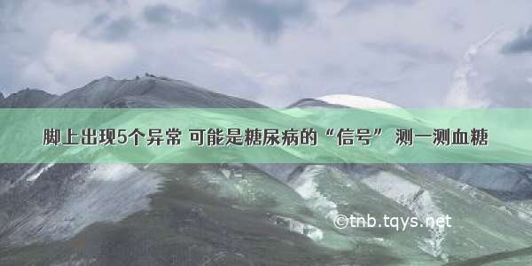 脚上出现5个异常 可能是糖尿病的“信号” 测一测血糖