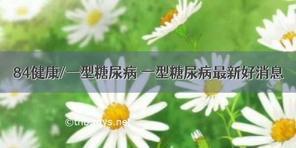 84健康/一型糖尿病 一型糖尿病最新好消息