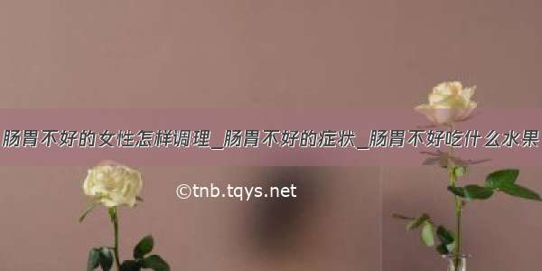 肠胃不好的女性怎样调理_肠胃不好的症状_肠胃不好吃什么水果