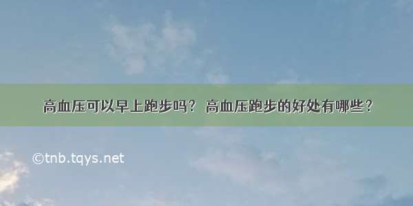 高血压可以早上跑步吗？ 高血压跑步的好处有哪些？