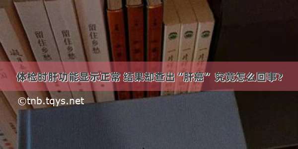 体检时肝功能显示正常 结果却查出“肝癌” 究竟怎么回事？