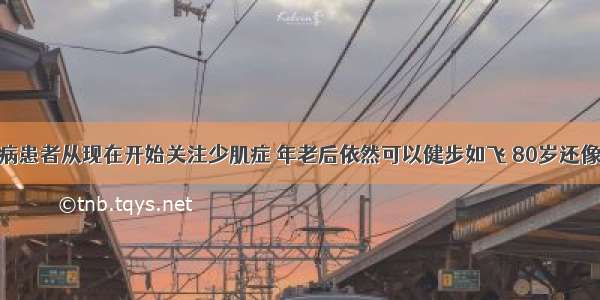 糖尿病患者从现在开始关注少肌症 年老后依然可以健步如飞 80岁还像60岁