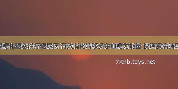 邓氏特效降糖化糖茶治疗糖尿病 有效消化转移多余血糖为能量 快速激活胰岛细胞 从而