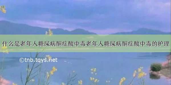 什么是老年人糖尿病酮症酸中毒老年人糖尿病酮症酸中毒的护理