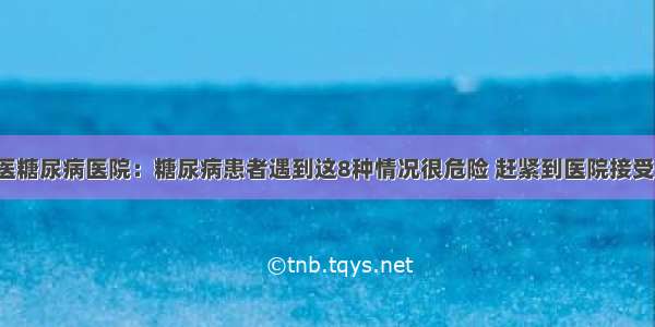 贵州百灵中医糖尿病医院：糖尿病患者遇到这8种情况很危险 赶紧到医院接受正规的治疗！