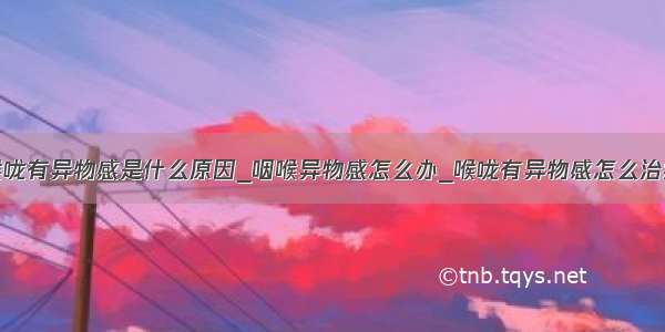 喉咙有异物感是什么原因_咽喉异物感怎么办_喉咙有异物感怎么治疗