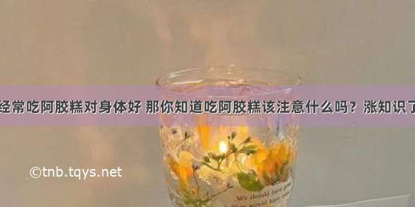 经常吃阿胶糕对身体好 那你知道吃阿胶糕该注意什么吗？涨知识了