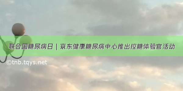 联合国糖尿病日｜京东健康糖尿病中心推出控糖体验官活动