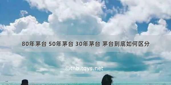 80年茅台 50年茅台 30年茅台 茅台到底如何区分