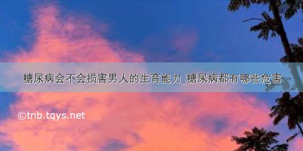 糖尿病会不会损害男人的生育能力_糖尿病都有哪些危害