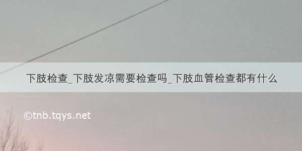 下肢检查_下肢发凉需要检查吗_下肢血管检查都有什么