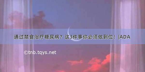 通过禁食治疗糖尿病？这3件事你必须做到位！|ADA 