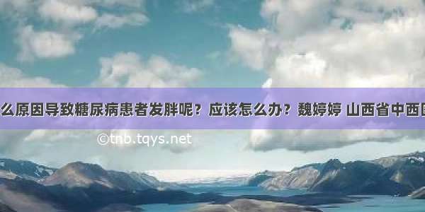 「宣教」什么原因导致糖尿病患者发胖呢？应该怎么办？魏婷婷 山西省中西医结合医院内