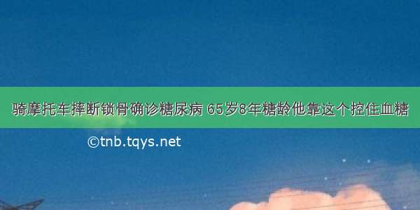 骑摩托车摔断锁骨确诊糖尿病 65岁8年糖龄他靠这个控住血糖