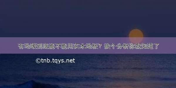 有地暖到底能不能用实木地板？挨个分析你就知道了