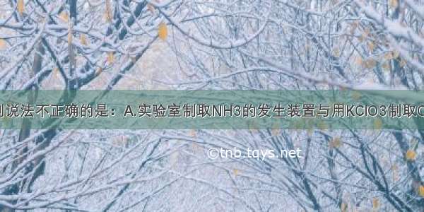 单选题下列说法不正确的是：A.实验室制取NH3的发生装置与用KClO3制取O2的装置相