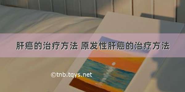 肝癌的治疗方法 原发性肝癌的治疗方法