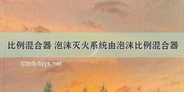 比例混合器 泡沫灭火系统由泡沫比例混合器