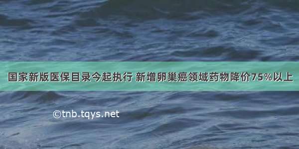 国家新版医保目录今起执行 新增卵巢癌领域药物降价75%以上