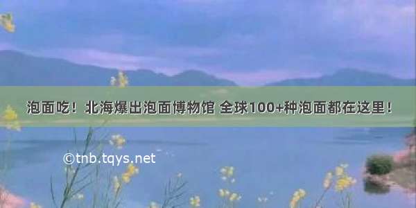 泡面吃！北海爆出泡面博物馆 全球100+种泡面都在这里！