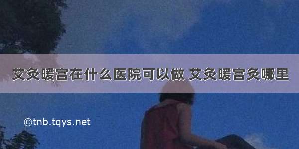 艾灸暖宫在什么医院可以做 艾灸暖宫灸哪里