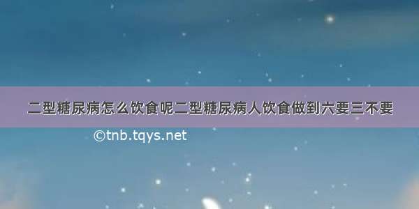 二型糖尿病怎么饮食呢二型糖尿病人饮食做到六要三不要