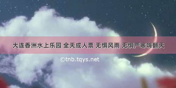 大连香洲水上乐园 全天成人票 无惧风雨 无惧严寒嗨翻天