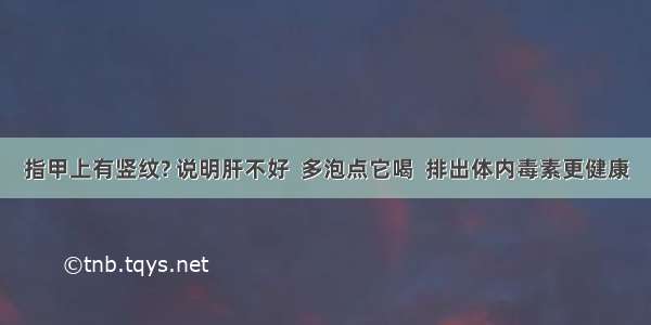 指甲上有竖纹? 说明肝不好  多泡点它喝  排出体内毒素更健康