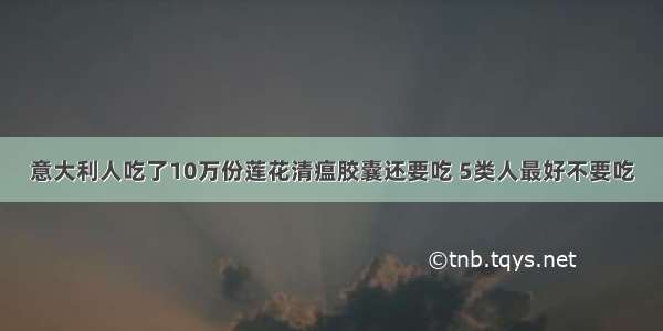 意大利人吃了10万份莲花清瘟胶囊还要吃 5类人最好不要吃