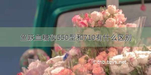 鱼跃血糖仪550型和710有什么区别