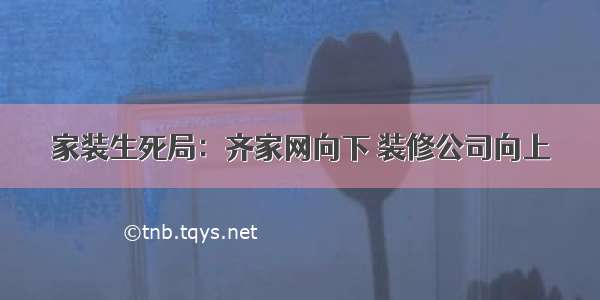 家装生死局：齐家网向下 装修公司向上