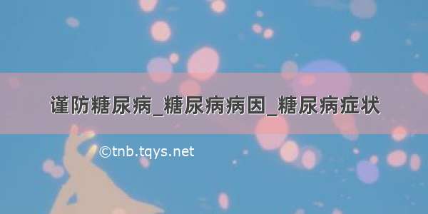 谨防糖尿病_糖尿病病因_糖尿病症状