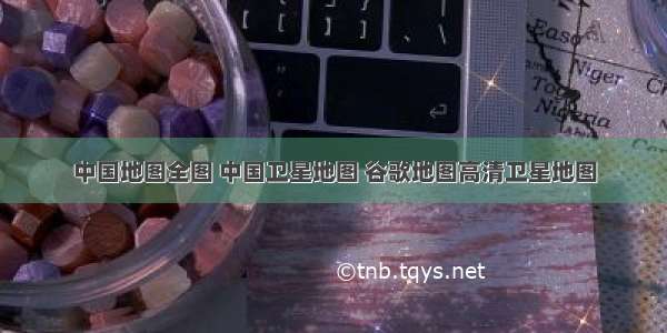 中国地图全图 中国卫星地图 谷歌地图高清卫星地图