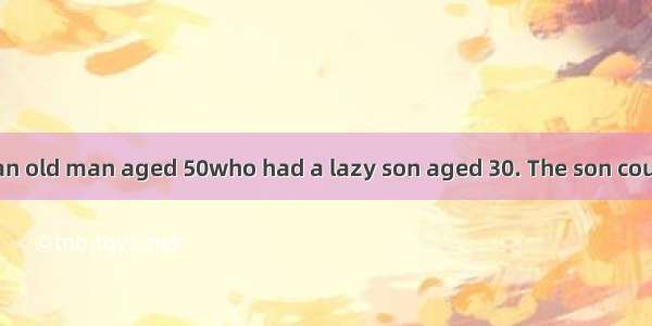 There once was an old man aged 50who had a lazy son aged 30. The son couldn’t earn his ow