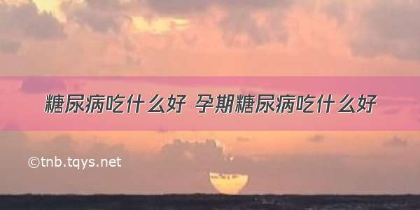 糖尿病吃什么好 孕期糖尿病吃什么好