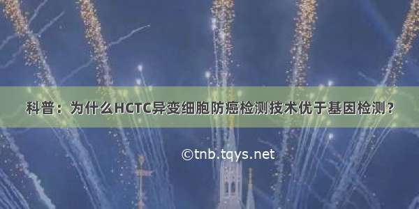 科普：为什么HCTC异变细胞防癌检测技术优于基因检测？