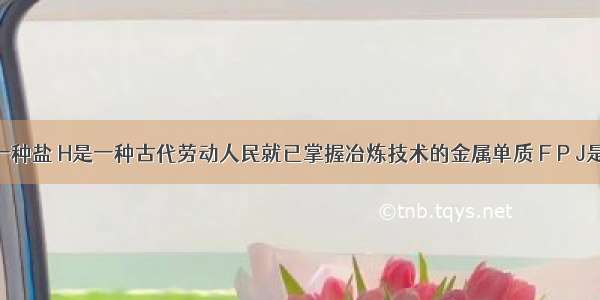 已知X是一种盐 H是一种古代劳动人民就已掌握冶炼技术的金属单质 F P J是常见的非