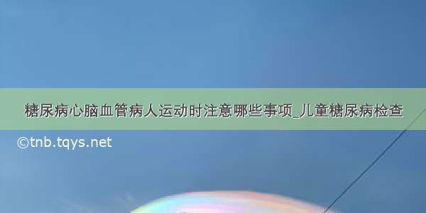 糖尿病心脑血管病人运动时注意哪些事项_儿童糖尿病检查