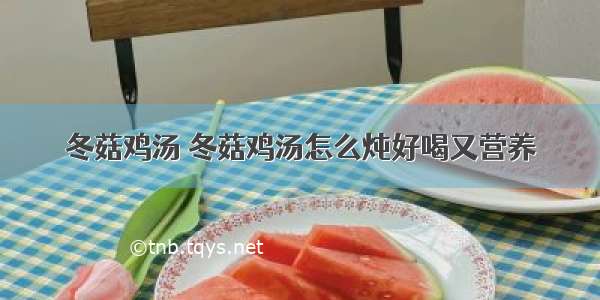 冬菇鸡汤 冬菇鸡汤怎么炖好喝又营养