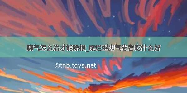 脚气怎么治才能除根_糜烂型脚气患者吃什么好