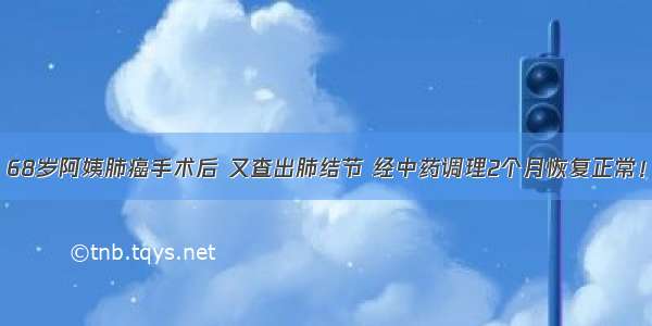 68岁阿姨肺癌手术后 又查出肺结节 经中药调理2个月恢复正常！