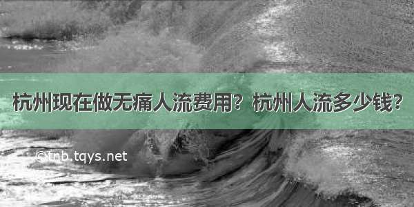 杭州现在做无痛人流费用？杭州人流多少钱？