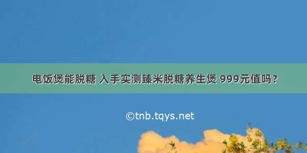 电饭煲能脱糖 入手实测臻米脱糖养生煲 999元值吗？