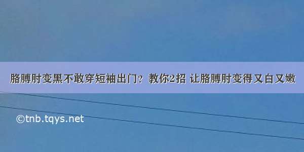 胳膊肘变黑不敢穿短袖出门？教你2招 让胳膊肘变得又白又嫩