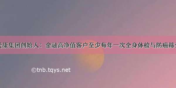 爱康集团创始人：金融高净值客户至少每年一次全身体检与防癌筛查