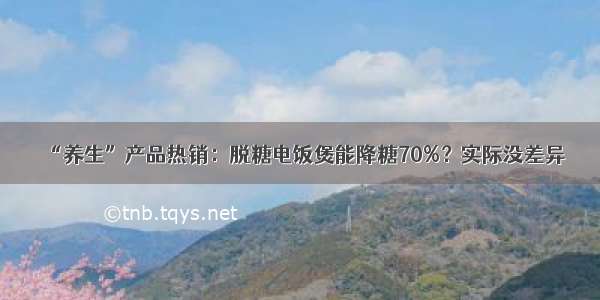 “养生”产品热销：脱糖电饭煲能降糖70%？实际没差异